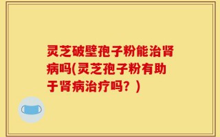 灵芝破壁孢子粉能治肾病吗(灵芝孢子粉有助于肾病治疗吗？)