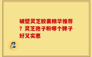 破壁灵芝胶囊精华推荐？灵芝孢子粉哪个牌子好又实惠