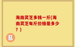 海南灵芝多钱一斤(海南灵芝每斤价格是多少？)