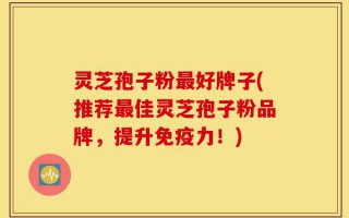 灵芝孢子粉最好牌子(推荐最佳灵芝孢子粉品牌，提升免疫力！)