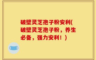 破壁灵芝孢子粉安利(破壁灵芝孢子粉，养生必备，强力安利！)