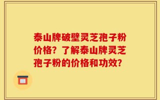 泰山牌破壁灵芝孢子粉价格？了解泰山牌灵芝孢子粉的价格和功效？