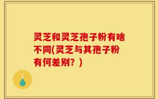 灵芝和灵芝孢子粉有啥不同(灵芝与其孢子粉有何差别？)