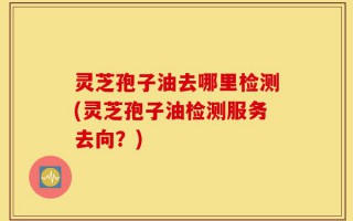 灵芝孢子油去哪里检测(灵芝孢子油检测服务去向？)