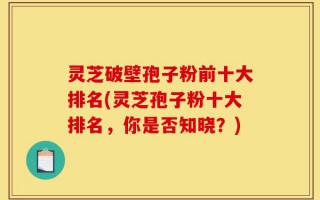 灵芝破壁孢子粉前十大排名(灵芝孢子粉十大排名，你是否知晓？)