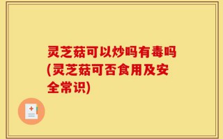 灵芝菇可以炒吗有毒吗(灵芝菇可否食用及安全常识)