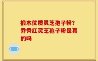 椴木优质灵芝孢子粉？乔秀红灵芝孢子粉是真的吗
