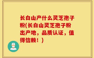 长白山产什么灵芝孢子粉(长白山灵芝孢子粉出产地，品质认证，值得信赖！)