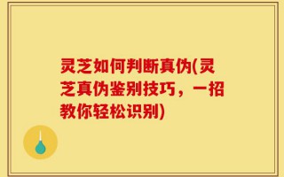 灵芝如何判断真伪(灵芝真伪鉴别技巧，一招教你轻松识别)