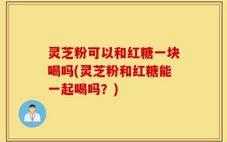 灵芝粉可以和红糖一块喝吗(灵芝粉和红糖能一起喝吗？)