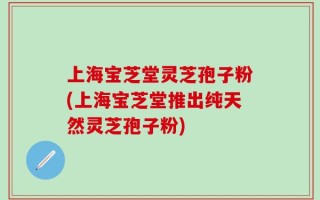 上海宝芝堂灵芝孢子粉(上海宝芝堂推出纯天然灵芝孢子粉)