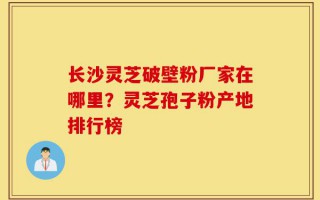 长沙灵芝破壁粉厂家在哪里？灵芝孢子粉产地排行榜