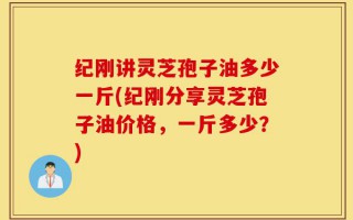 纪刚讲灵芝孢子油多少一斤(纪刚分享灵芝孢子油价格，一斤多少？)