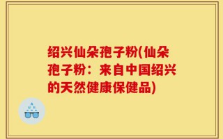 绍兴仙朵孢子粉(仙朵孢子粉：来自中国绍兴的天然健康保健品)