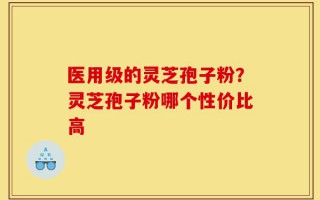 医用级的灵芝孢子粉？灵芝孢子粉哪个性价比高