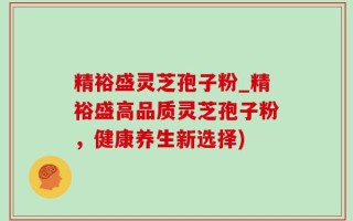 精裕盛灵芝孢子粉_精裕盛高品质灵芝孢子粉，健康养生新选择)