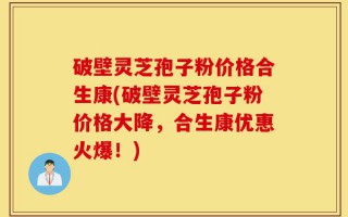 破壁灵芝孢子粉价格合生康(破壁灵芝孢子粉价格大降，合生康优惠火爆！)