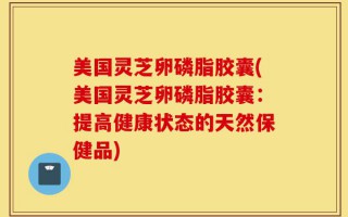 美国灵芝卵磷脂胶囊(美国灵芝卵磷脂胶囊：提高健康状态的天然保健品)