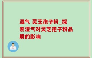 湿气 灵芝孢子粉_探索湿气对灵芝孢子粉品质的影响