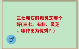 三七和石斛和灵芝哪个好(三七、石斛、灵芝，哪种更为优秀？)