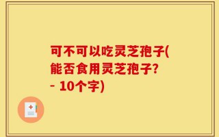 可不可以吃灵芝孢子(能否食用灵芝孢子？ - 10个字)