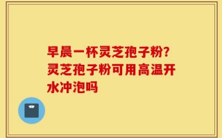 早晨一杯灵芝孢子粉？灵芝孢子粉可用高温开水冲泡吗