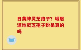 日黄牌灵芝孢子？峨眉道地灵芝孢子粉是真的吗