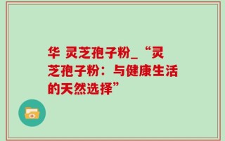 华 灵芝孢子粉_“灵芝孢子粉：与健康生活的天然选择”