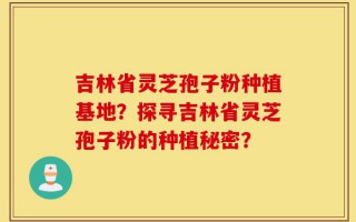 吉林省灵芝孢子粉种植基地？探寻吉林省灵芝孢子粉的种植秘密？