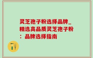 灵芝孢子粉选择品牌_精选高品质灵芝孢子粉：品牌选择指南