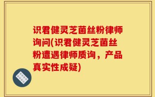 识君健灵芝菌丝粉律师询问(识君健灵芝菌丝粉遭遇律师质询，产品真实性成疑)
