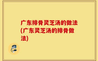 广东排骨灵芝汤的做法(广东灵芝汤的排骨做法)