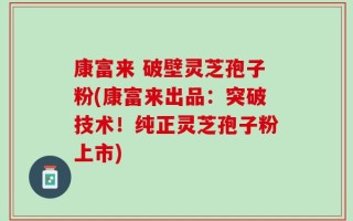 康富来 破壁灵芝孢子粉(康富来出品：突破技术！纯正灵芝孢子粉上市)