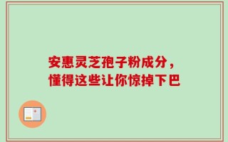 安惠灵芝孢子粉成分，懂得这些让你惊掉下巴