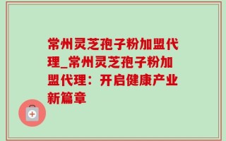 常州灵芝孢子粉加盟代理_常州灵芝孢子粉加盟代理：开启健康产业新篇章