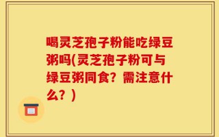 喝灵芝孢子粉能吃绿豆粥吗(灵芝孢子粉可与绿豆粥同食？需注意什么？)