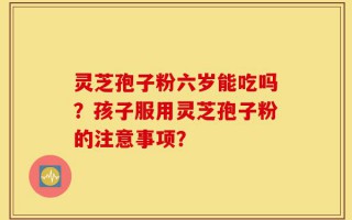 灵芝孢子粉六岁能吃吗？孩子服用灵芝孢子粉的注意事项？