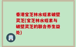 香港宝芝林水蛭素破壁灵芝(宝芝林水蛭素与破壁灵芝的联合养生益处)