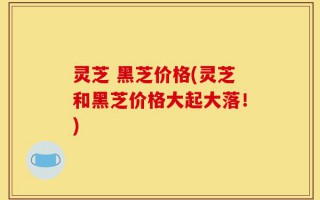 灵芝 黑芝价格(灵芝和黑芝价格大起大落！)