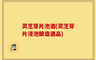 灵芝芽片泡酒(灵芝芽片浸泡酿造酒品)