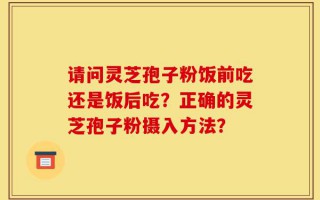 请问灵芝孢子粉饭前吃还是饭后吃？正确的灵芝孢子粉摄入方法？