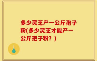 多少灵芝产一公斤孢子粉(多少灵芝才能产一公斤孢子粉？)