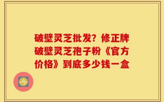 破壁灵芝批发？修正牌破壁灵芝孢子粉《官方价格》到底多少钱一盒