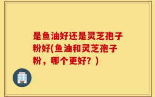 是鱼油好还是灵芝孢子粉好(鱼油和灵芝孢子粉，哪个更好？)