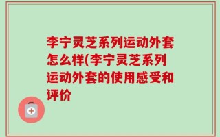李宁灵芝系列运动外套怎么样(李宁灵芝系列运动外套的使用感受和评价
