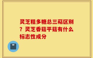 灵芝粗多糖总三萜区别？灵芝香菇平菇有什么标志性成分