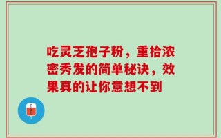 吃灵芝孢子粉，重拾浓密秀发的简单秘诀，效果真的让你意想不到