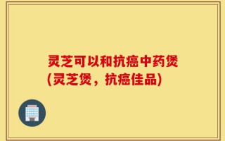 灵芝可以和抗癌中药煲(灵芝煲，抗癌佳品)