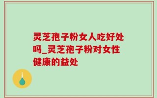 灵芝孢子粉女人吃好处吗_灵芝孢子粉对女性健康的益处
