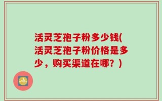 活灵芝孢子粉多少钱(活灵芝孢子粉价格是多少，购买渠道在哪？)